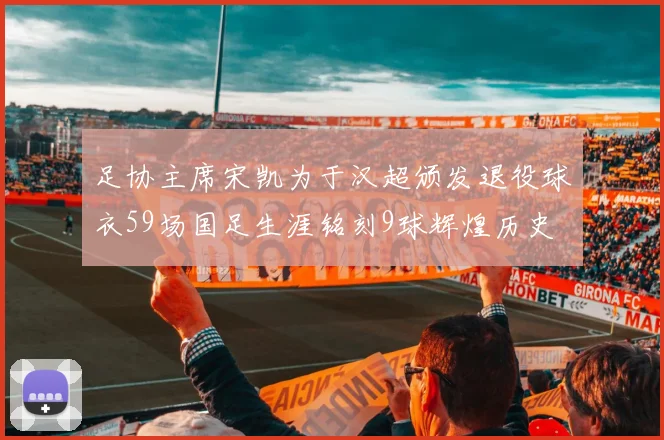 足协主席宋凯为于汉超颁发退役球衣59场国足生涯铭刻9球辉煌历史