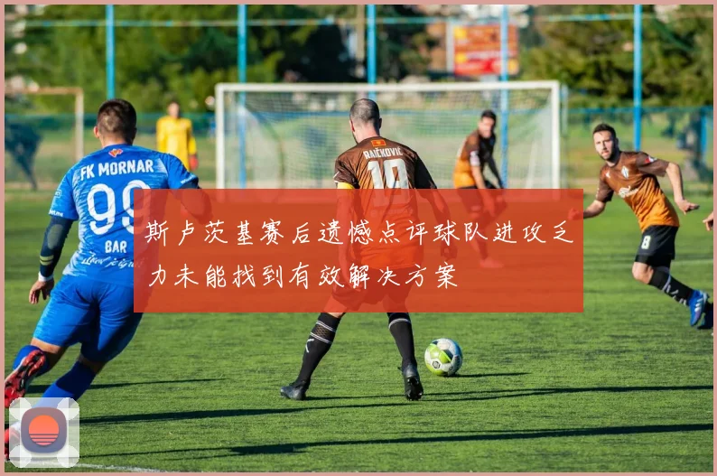 斯卢茨基赛后遗憾点评球队进攻乏力未能找到有效解决方案