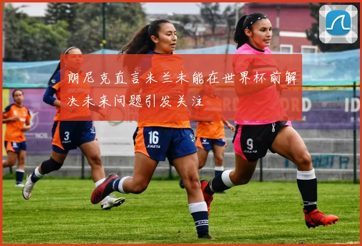朗尼克直言米兰未能在世界杯前解决未来问题引发关注
