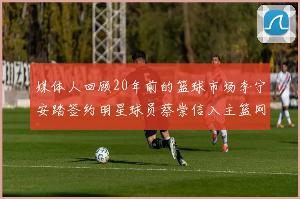 媒体人回顾20年前的篮球市场李宁安踏签约明星球员蔡崇信入主篮网的时代变迁