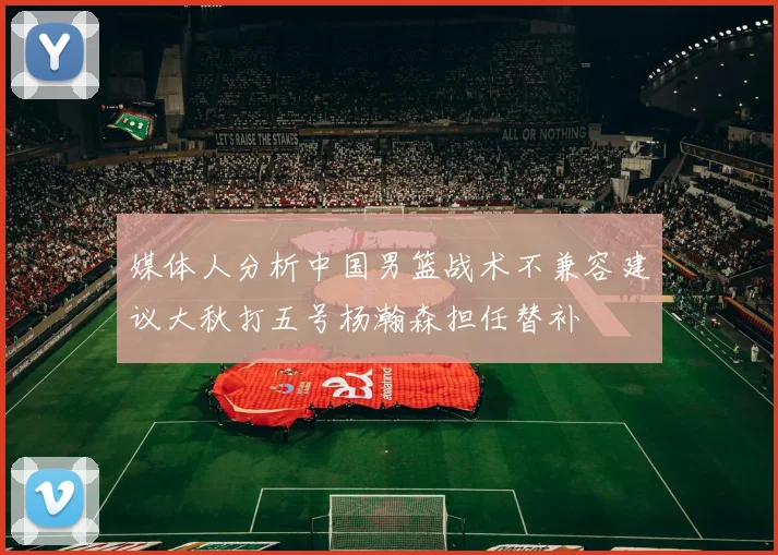 媒体人分析中国男篮战术不兼容建议大秋打五号杨瀚森担任替补