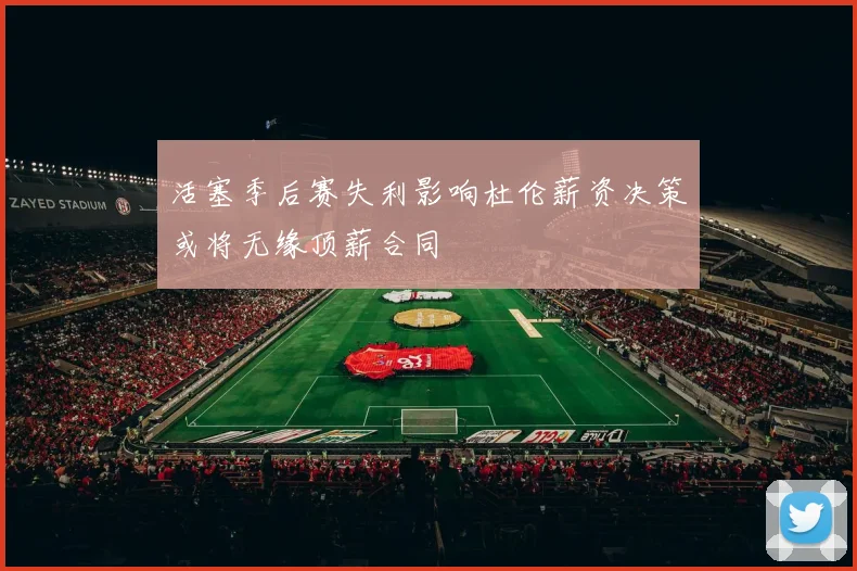 活塞季后赛失利影响杜伦薪资决策或将无缘顶薪合同