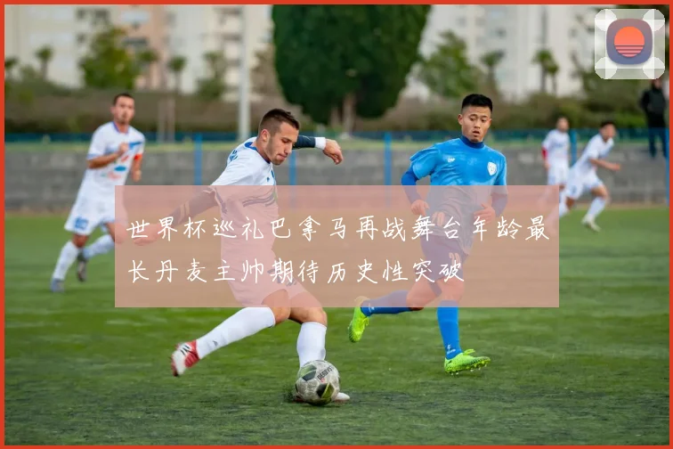世界杯巡礼巴拿马再战舞台年龄最长丹麦主帅期待历史性突破