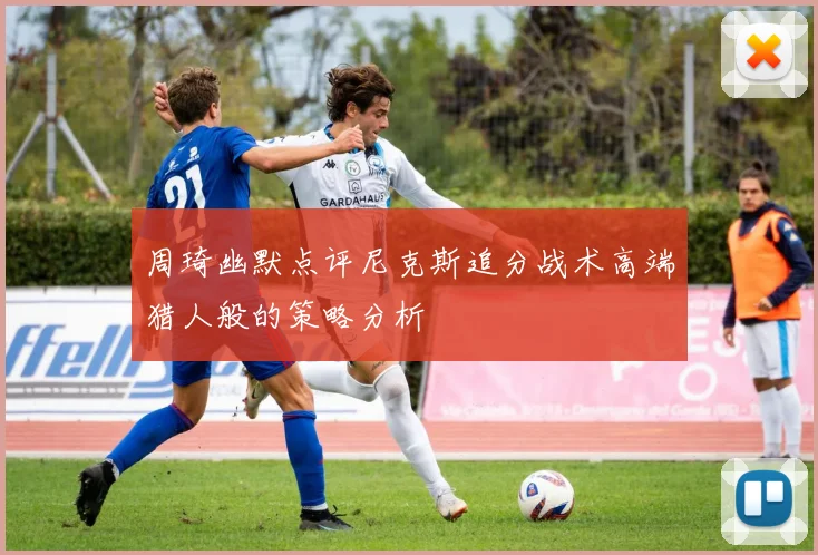 周琦幽默点评尼克斯追分战术高端猎人般的策略分析
