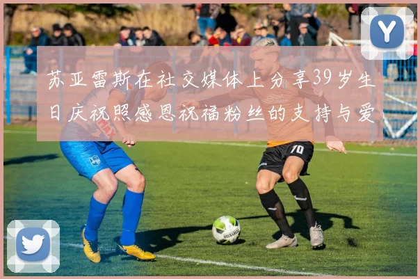 苏亚雷斯在社交媒体上分享39岁生日庆祝照感恩祝福粉丝的支持与爱护